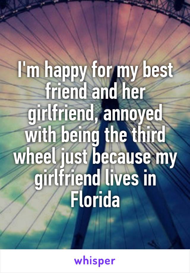 I'm happy for my best friend and her girlfriend, annoyed with being the third wheel just because my girlfriend lives in Florida