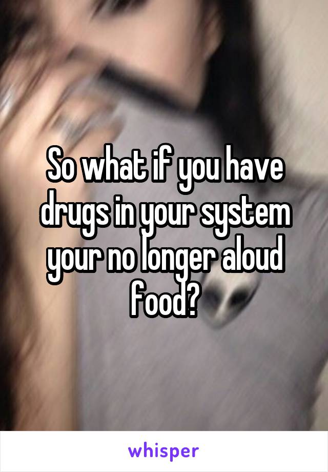 So what if you have drugs in your system your no longer aloud food?