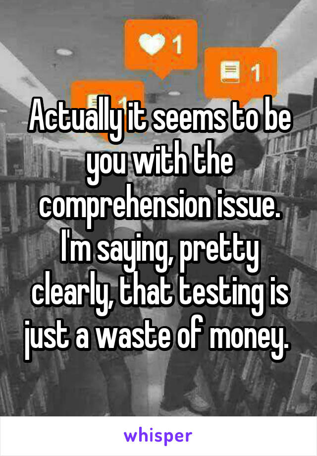 Actually it seems to be you with the comprehension issue. I'm saying, pretty clearly, that testing is just a waste of money. 