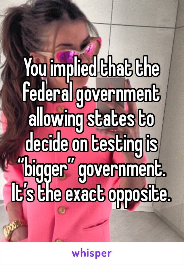 You implied that the federal government allowing states to decide on testing is “bigger” government. It’s the exact opposite.