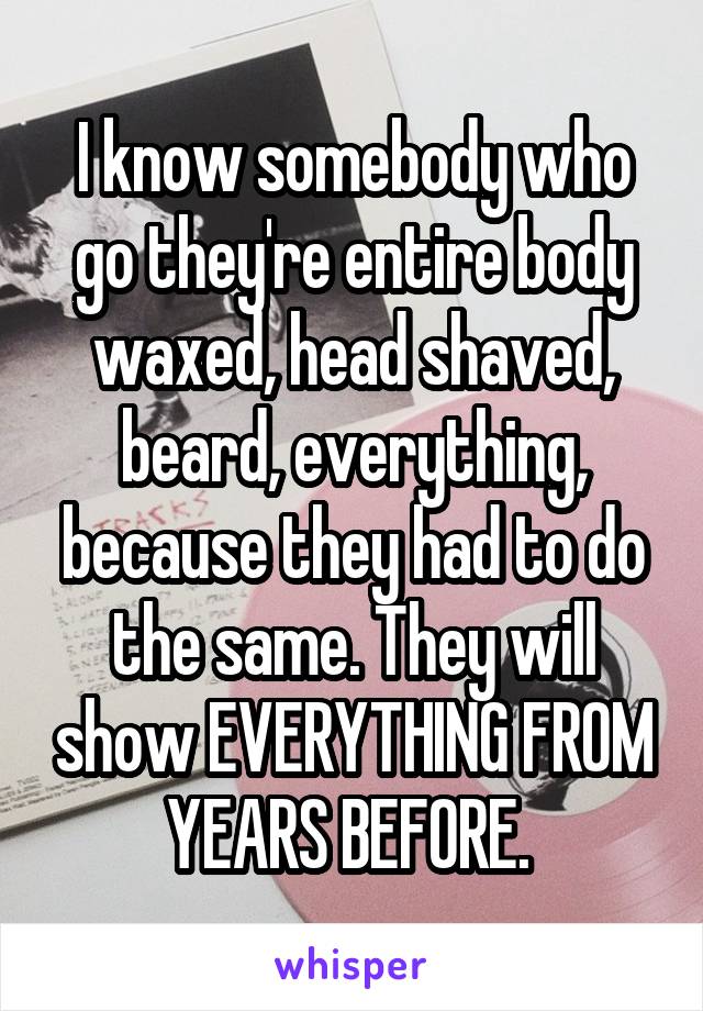 I know somebody who go they're entire body waxed, head shaved, beard, everything, because they had to do the same. They will show EVERYTHING FROM YEARS BEFORE. 