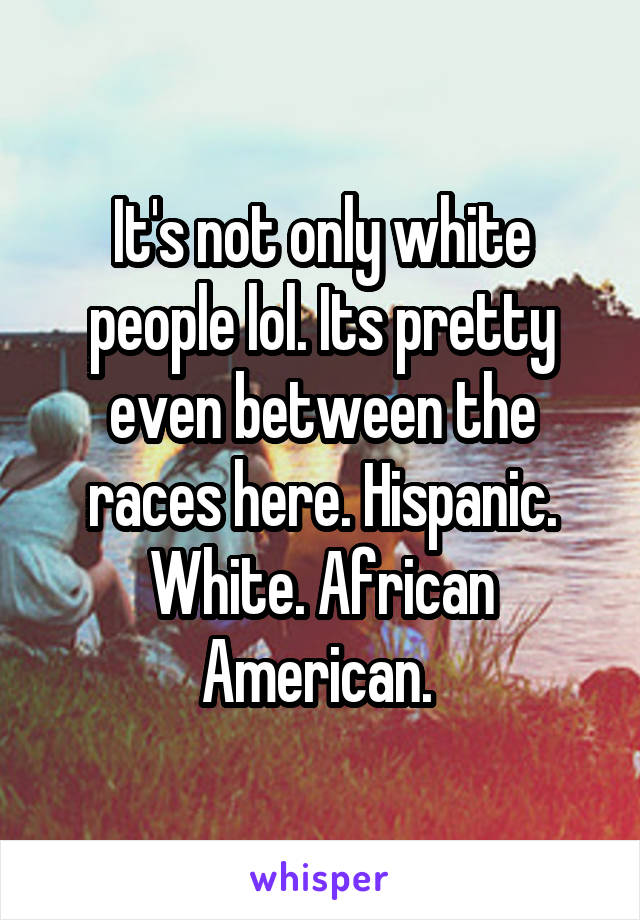 It's not only white people lol. Its pretty even between the races here. Hispanic. White. African American. 