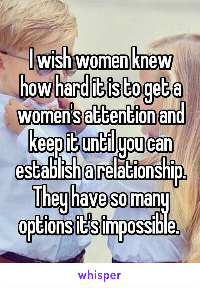 I wish women knew how hard it is to get a women's attention and keep it until you can establish a relationship. They have so many options it's impossible. 