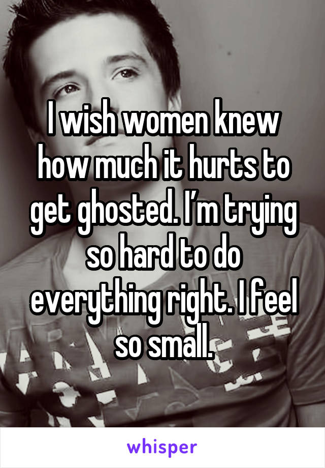 I wish women knew how much it hurts to get ghosted. I’m trying so hard to do everything right. I feel so small.