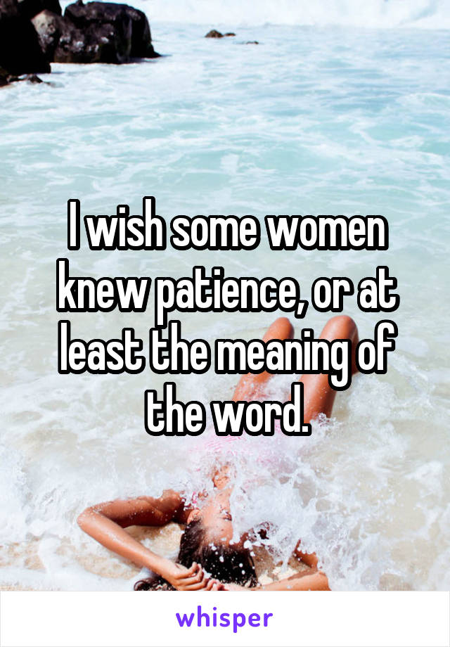I wish some women knew patience, or at least the meaning of the word.