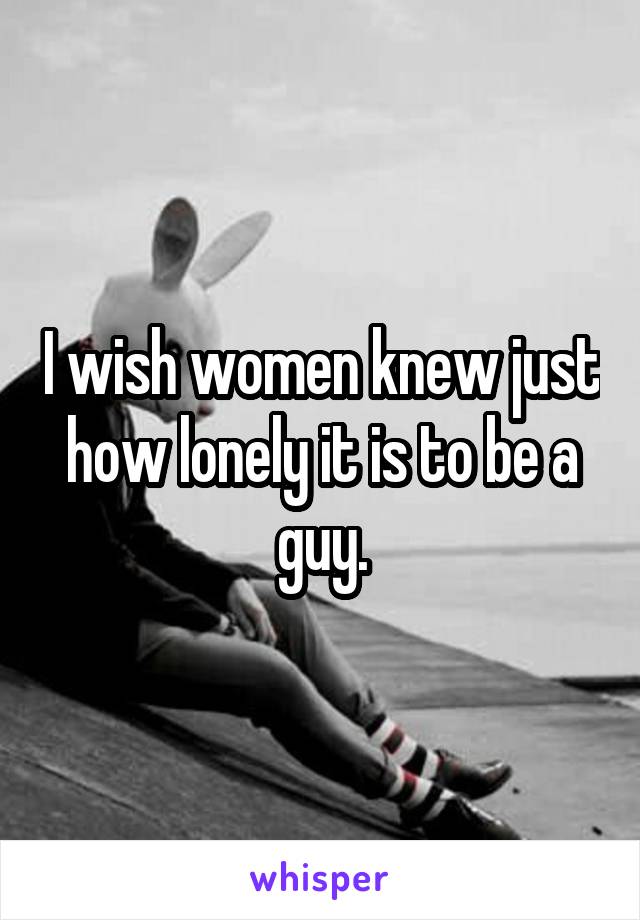 I wish women knew just how lonely it is to be a guy.