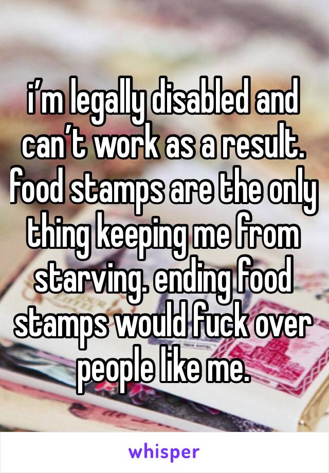 i’m legally disabled and can’t work as a result. food stamps are the only thing keeping me from starving. ending food stamps would fuck over people like me.