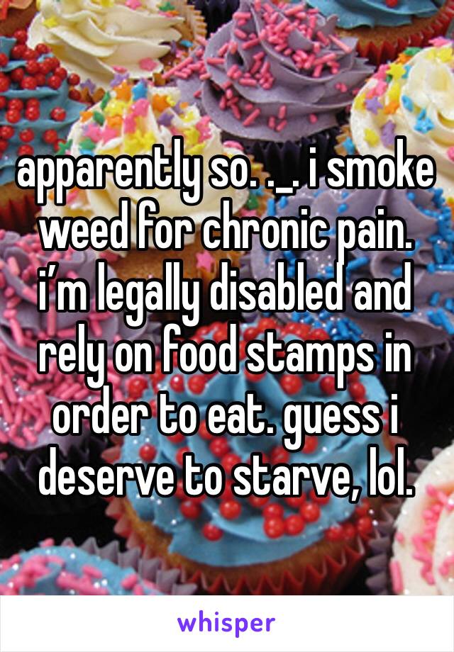 apparently so. ._. i smoke weed for chronic pain. i’m legally disabled and rely on food stamps in order to eat. guess i deserve to starve, lol.