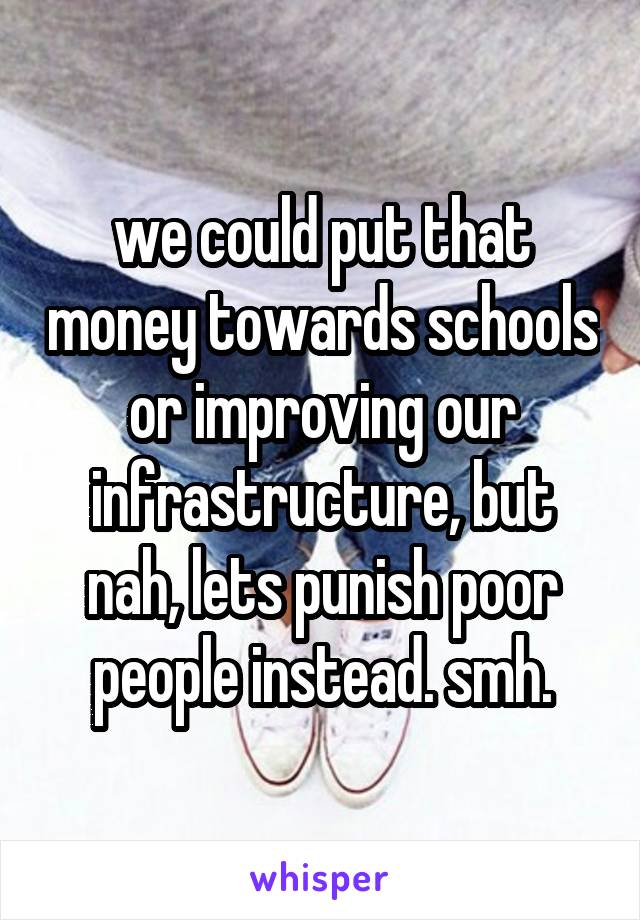 we could put that money towards schools or improving our infrastructure, but nah, lets punish poor people instead. smh.