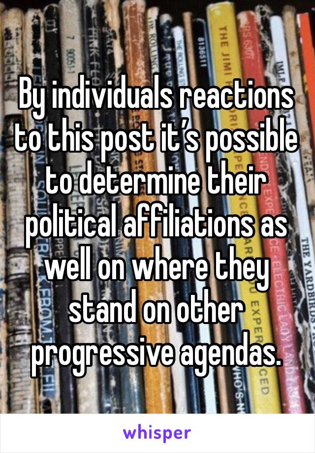 By individuals reactions to this post it’s possible to determine their political affiliations as well on where they stand on other progressive agendas.