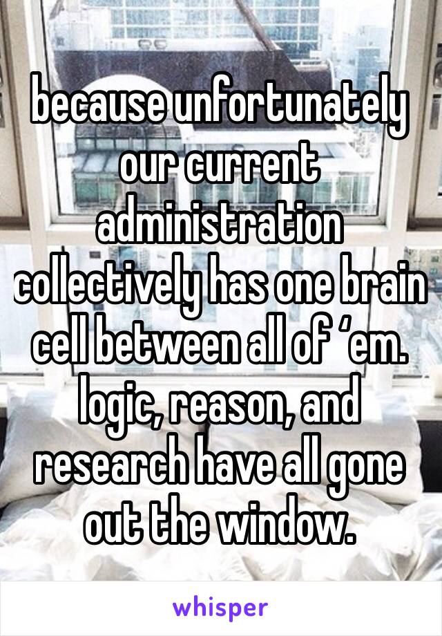 because unfortunately our current administration collectively has one brain cell between all of ‘em. logic, reason, and research have all gone out the window.