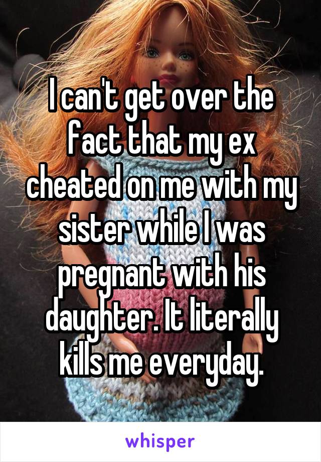 I can't get over the fact that my ex cheated on me with my sister while I was pregnant with his daughter. It literally kills me everyday.