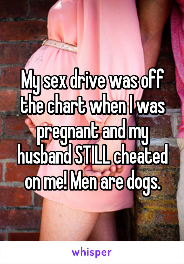 My sex drive was off the chart when I was pregnant and my husband STILL cheated on me! Men are dogs.