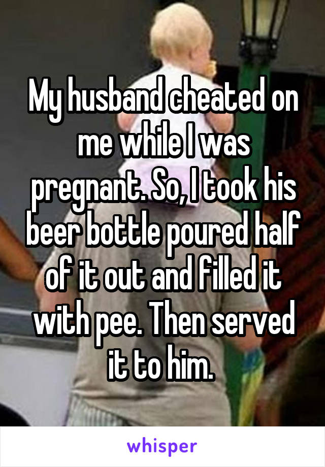 My husband cheated on me while I was pregnant. So, I took his beer bottle poured half of it out and filled it with pee. Then served it to him. 