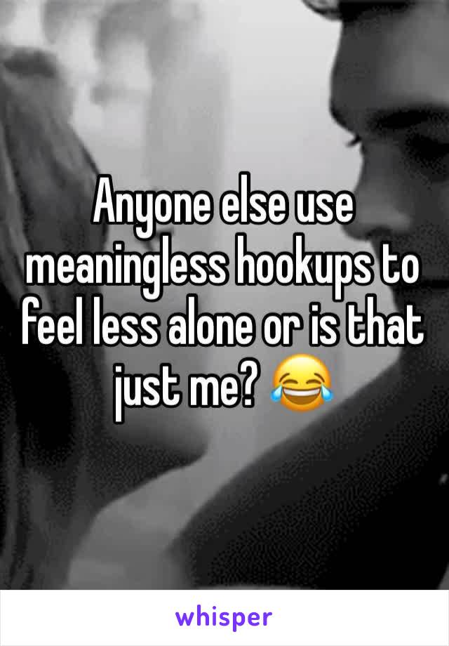 Anyone else use meaningless hookups to feel less alone or is that just me? 😂