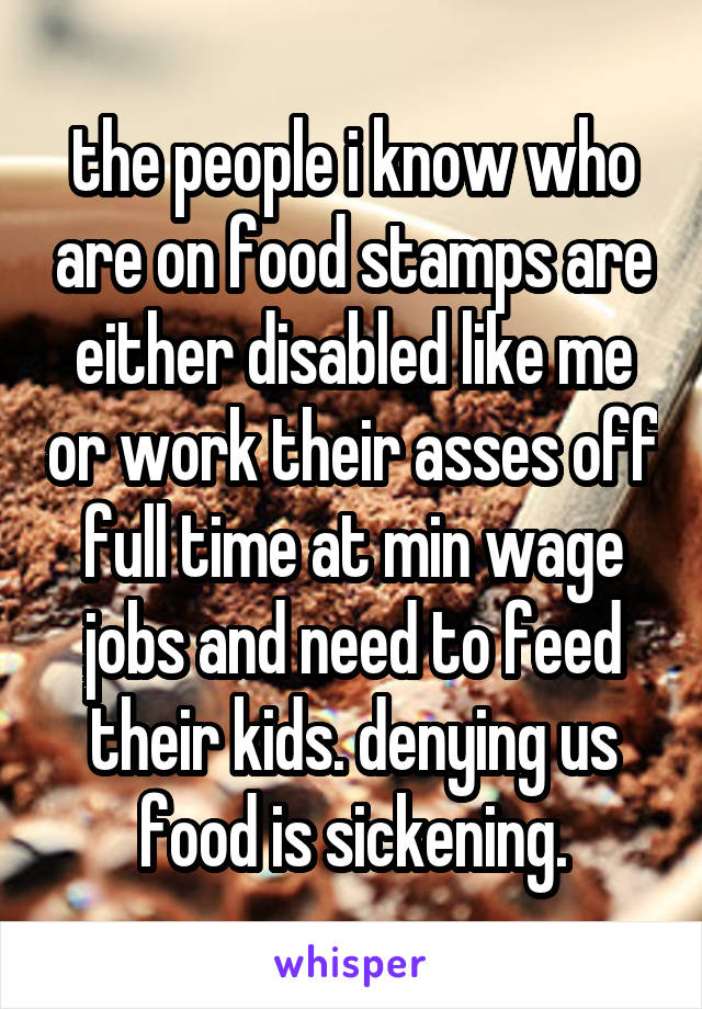 the people i know who are on food stamps are either disabled like me or work their asses off full time at min wage jobs and need to feed their kids. denying us food is sickening.