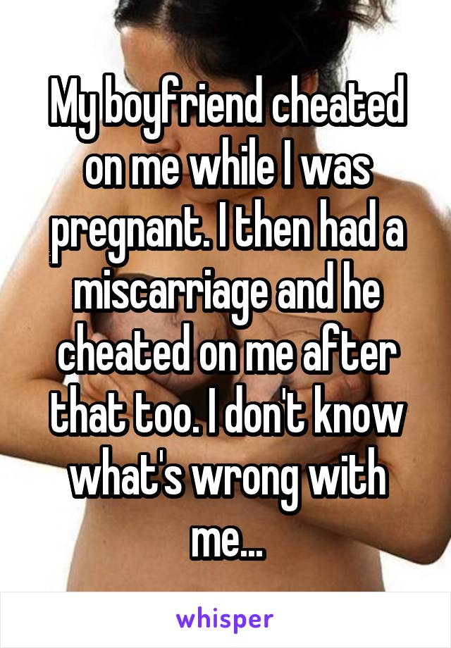 My boyfriend cheated on me while I was pregnant. I then had a miscarriage and he cheated on me after that too. I don't know what's wrong with me...
