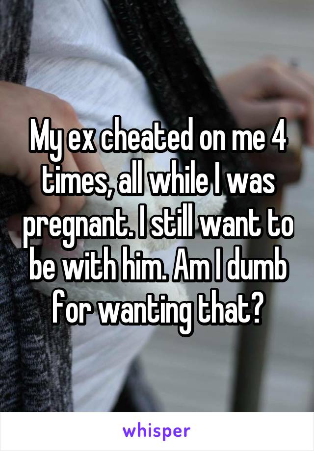 My ex cheated on me 4 times, all while I was pregnant. I still want to be with him. Am I dumb for wanting that?