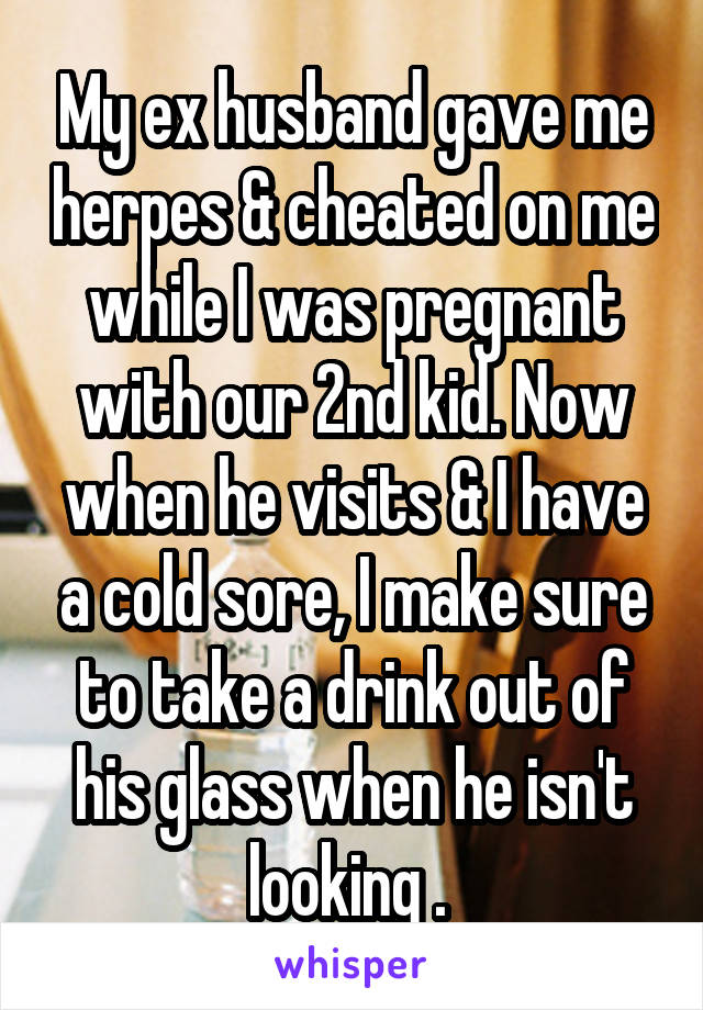 My ex husband gave me herpes & cheated on me while I was pregnant with our 2nd kid. Now when he visits & I have a cold sore, I make sure to take a drink out of his glass when he isn't looking . 
