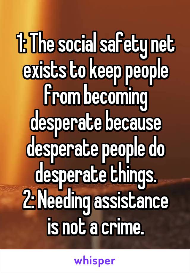 1: The social safety net exists to keep people from becoming desperate because desperate people do desperate things.
2: Needing assistance is not a crime.