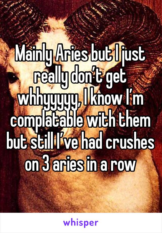 Mainly Aries but I just really don’t get whhyyyyy, I know I’m complatable with them but still I’ve had crushes on 3 aries in a row
