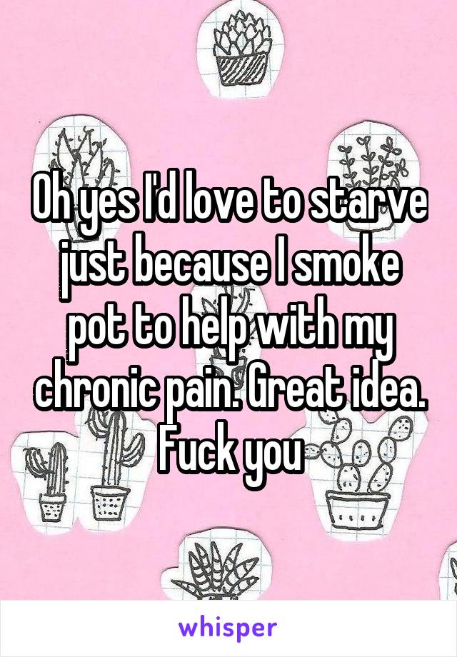 Oh yes I'd love to starve just because I smoke pot to help with my chronic pain. Great idea. Fuck you