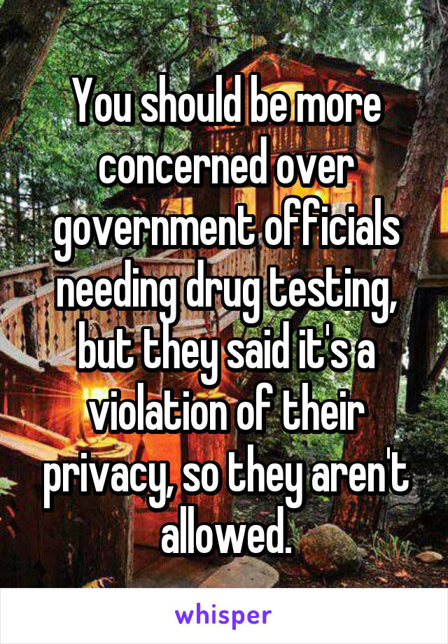 You should be more concerned over government officials needing drug testing, but they said it's a violation of their privacy, so they aren't allowed.