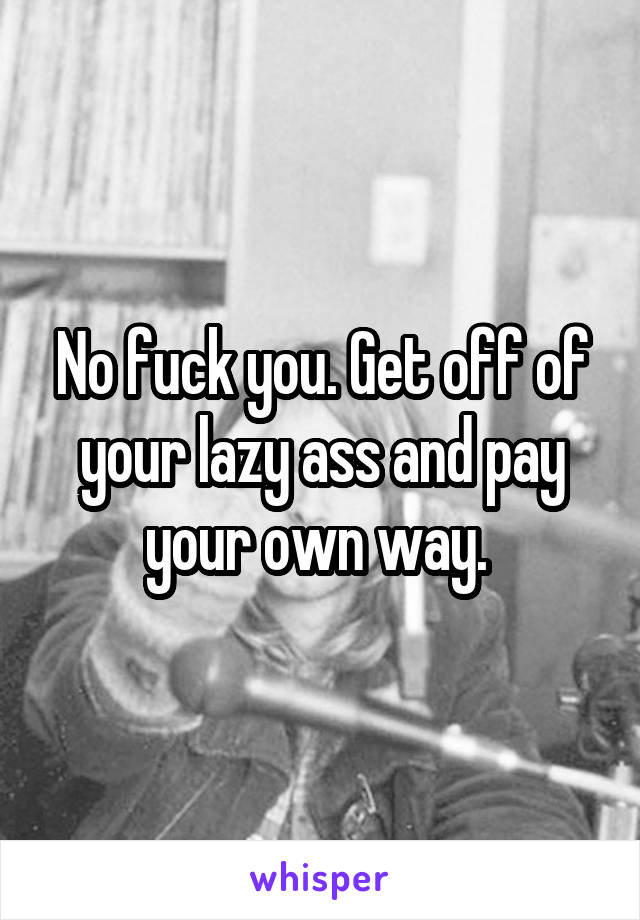 No fuck you. Get off of your lazy ass and pay your own way. 