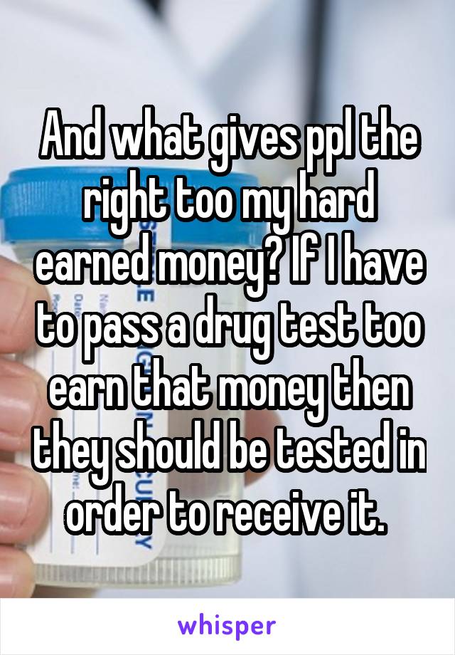 And what gives ppl the right too my hard earned money? If I have to pass a drug test too earn that money then they should be tested in order to receive it. 