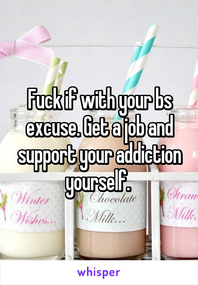 Fuck if with your bs excuse. Get a job and support your addiction yourself. 