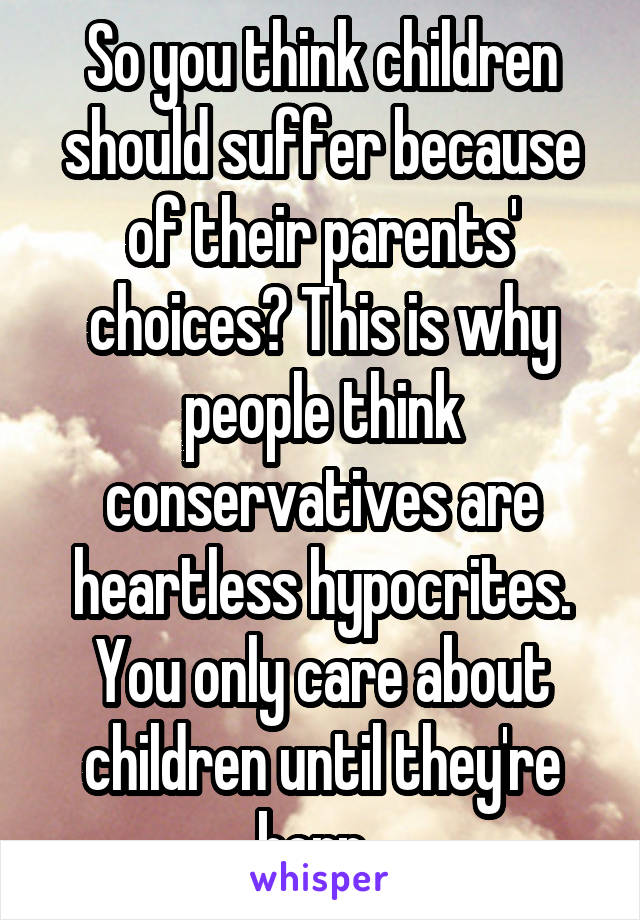 So you think children should suffer because of their parents' choices? This is why people think conservatives are heartless hypocrites. You only care about children until they're born. 