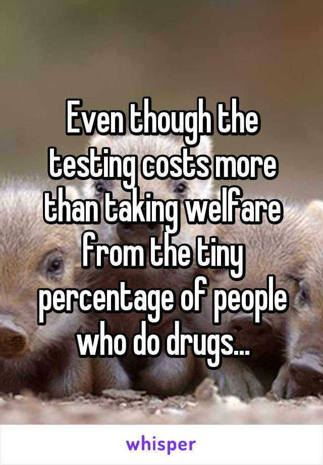 Even though the testing costs more than taking welfare from the tiny percentage of people who do drugs...