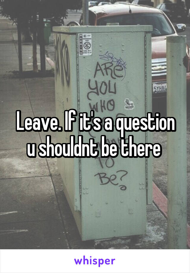 Leave. If it's a question u shouldnt be there 