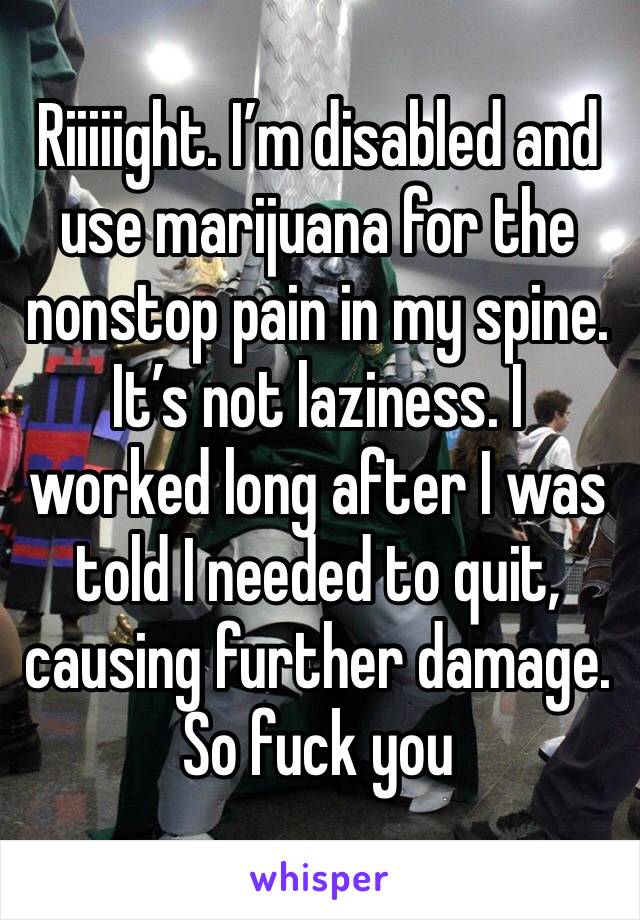 Riiiiight. I’m disabled and use marijuana for the nonstop pain in my spine. It’s not laziness. I worked long after I was told I needed to quit, causing further damage. So fuck you