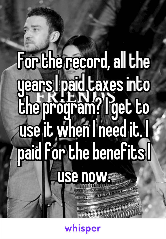 For the record, all the years I paid taxes into the program? I get to use it when I need it. I paid for the benefits I use now.