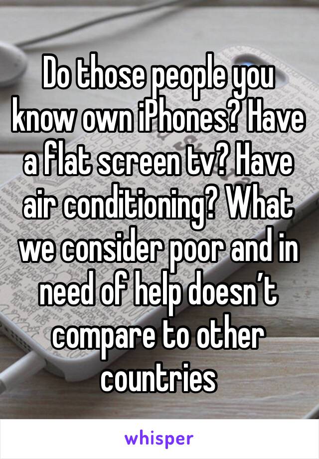 Do those people you know own iPhones? Have a flat screen tv? Have air conditioning? What we consider poor and in need of help doesn’t compare to other countries 