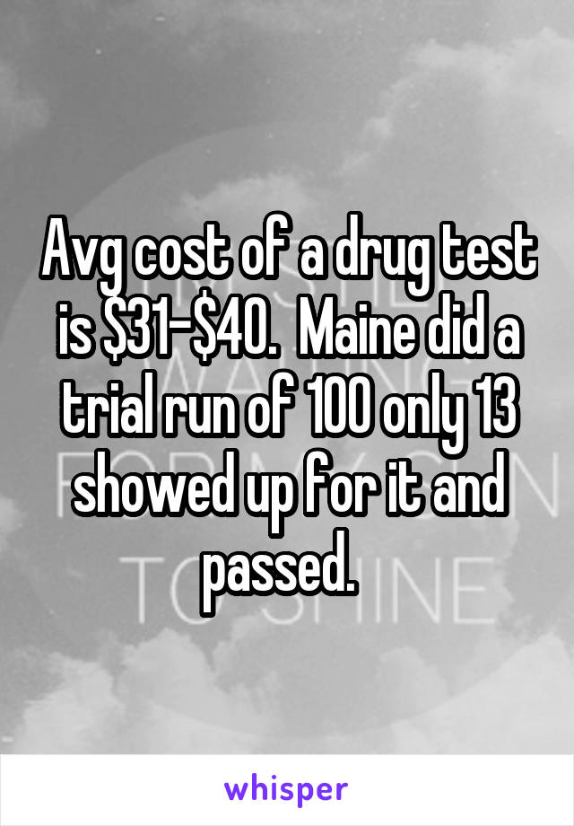 Avg cost of a drug test is $31-$40.  Maine did a trial run of 100 only 13 showed up for it and passed.  