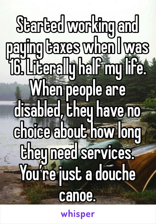 Started working and paying taxes when I was 16. Literally half my life. When people are disabled, they have no choice about how long they need services. You’re just a douche canoe.