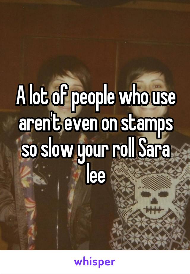 A lot of people who use aren't even on stamps so slow your roll Sara lee