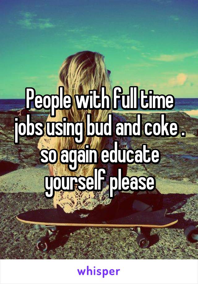 People with full time jobs using bud and coke . so again educate yourself please