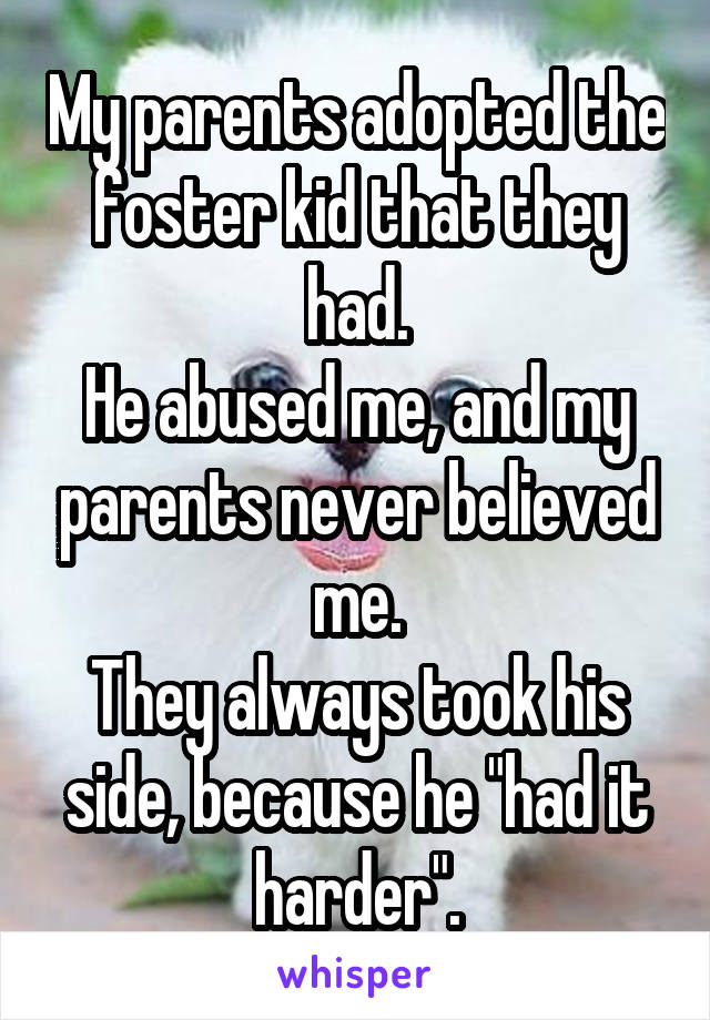 My parents adopted the foster kid that they had.
He abused me, and my parents never believed me.
They always took his side, because he "had it harder".