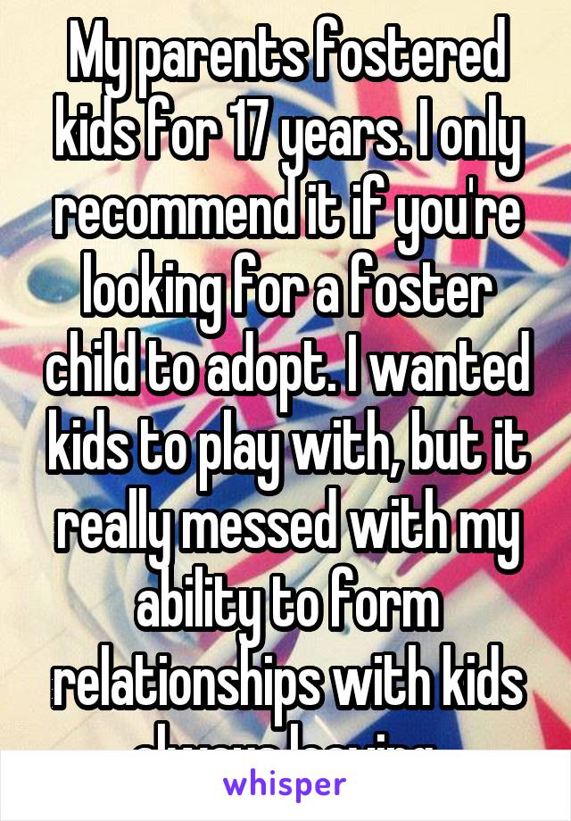 My parents fostered kids for 17 years. I only recommend it if you're looking for a foster child to adopt. I wanted kids to play with, but it really messed with my ability to form relationships with kids always leaving.