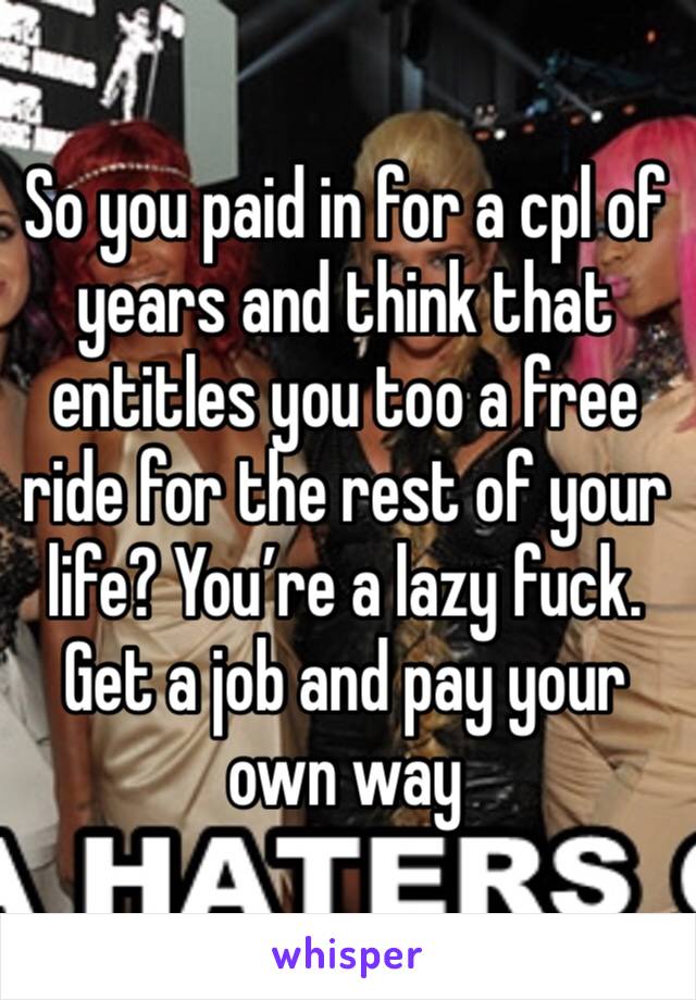 So you paid in for a cpl of years and think that entitles you too a free ride for the rest of your life? You’re a lazy fuck. Get a job and pay your own way 