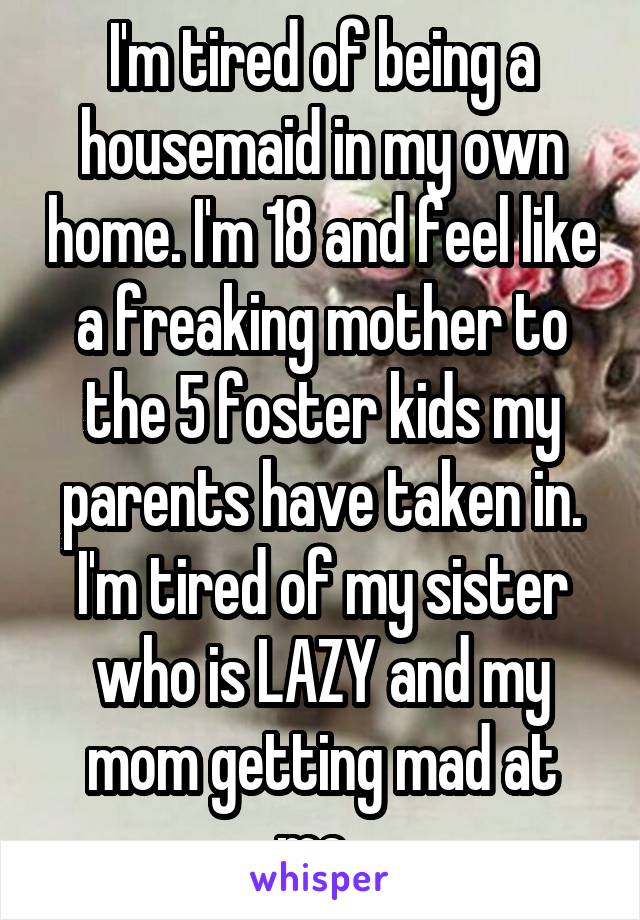 I'm tired of being a housemaid in my own home. I'm 18 and feel like a freaking mother to the 5 foster kids my parents have taken in. I'm tired of my sister who is LAZY and my mom getting mad at me. 