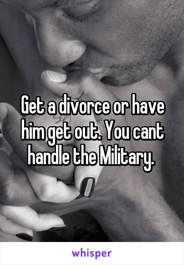 Get a divorce or have him get out. You cant handle the Military. 