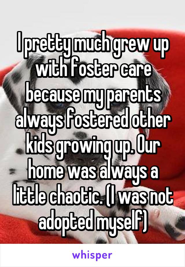 I pretty much grew up with foster care because my parents always fostered other kids growing up. Our home was always a little chaotic. (I was not adopted myself)