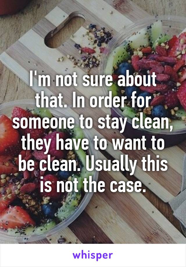 I'm not sure about that. In order for someone to stay clean, they have to want to be clean. Usually this is not the case.