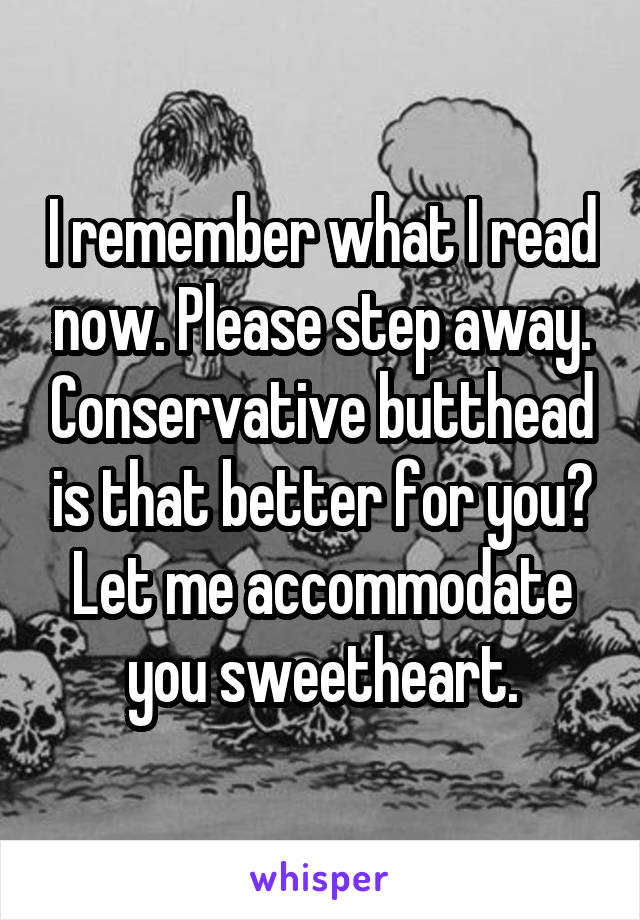 I remember what I read now. Please step away. Conservative butthead is that better for you? Let me accommodate you sweetheart.