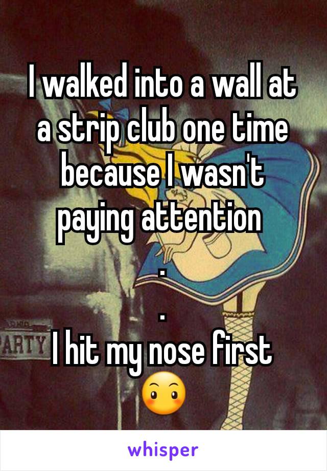 I walked into a wall at a strip club one time because I wasn't paying attention 
.
.
I hit my nose first
😶