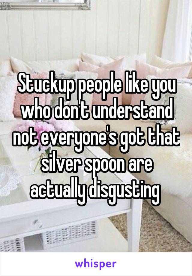 Stuckup people like you who don't understand not everyone's got that silver spoon are actually disgusting 